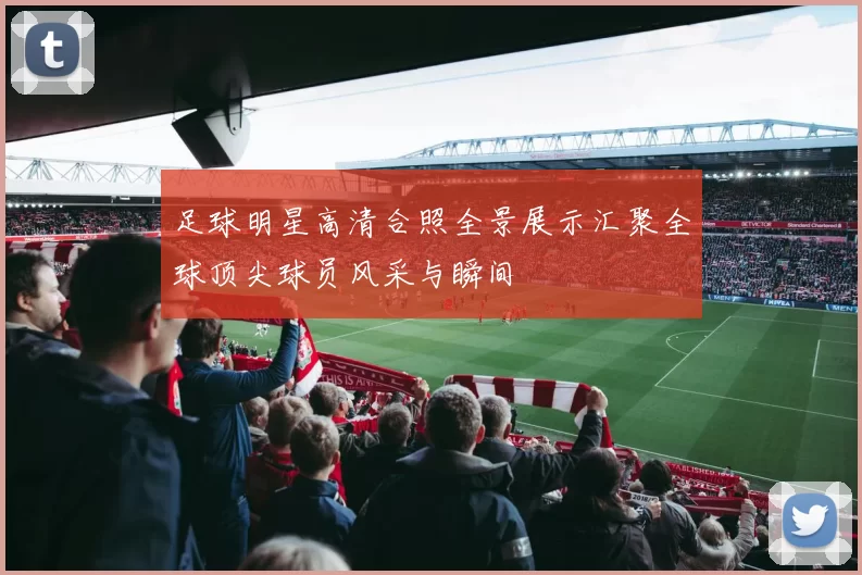 足球明星高清合照全景展示汇聚全球顶尖球员风采与瞬间