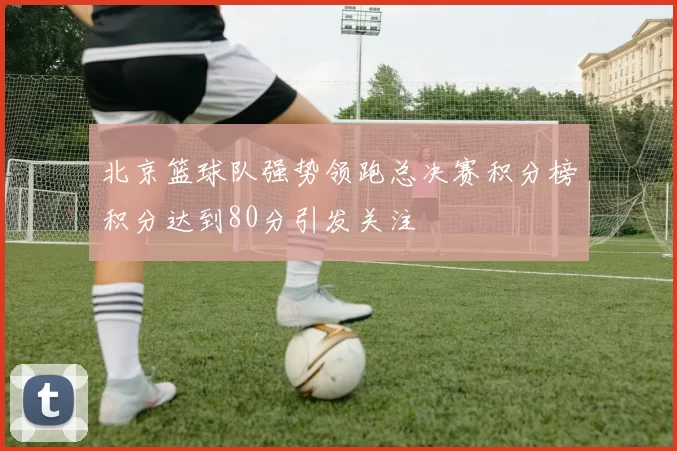 北京篮球队强势领跑总决赛积分榜积分达到80分引发关注
