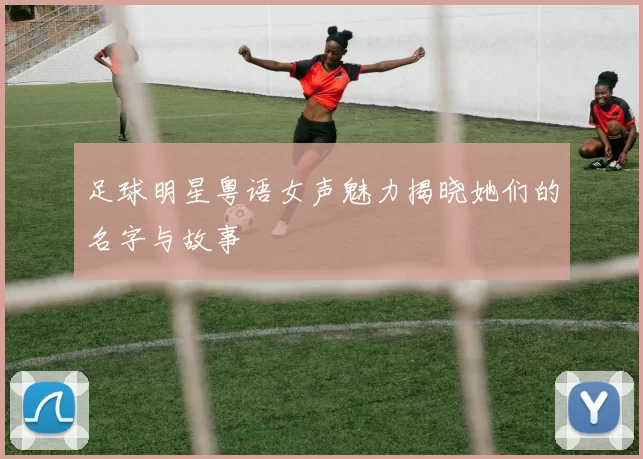 足球明星粤语女声魅力揭晓她们的名字与故事