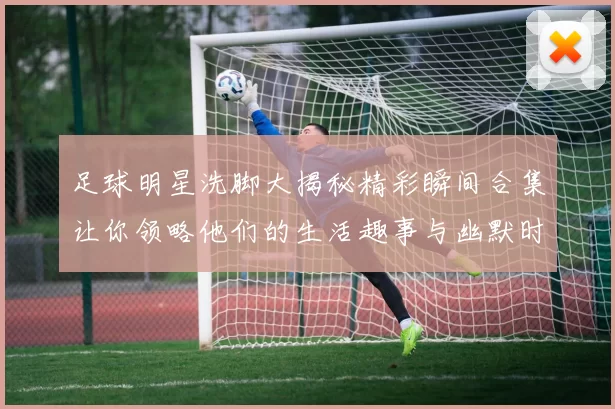 足球明星洗脚大揭秘精彩瞬间合集让你领略他们的生活趣事与幽默时刻