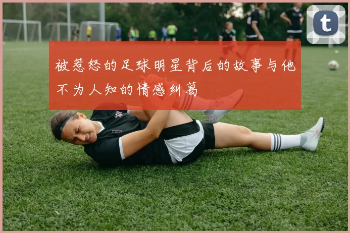 被惹怒的足球明星背后的故事与他不为人知的情感纠葛