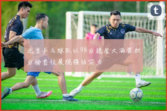 北京乒乓球队以98分稳居大满贯积分榜首位展现强劲实力