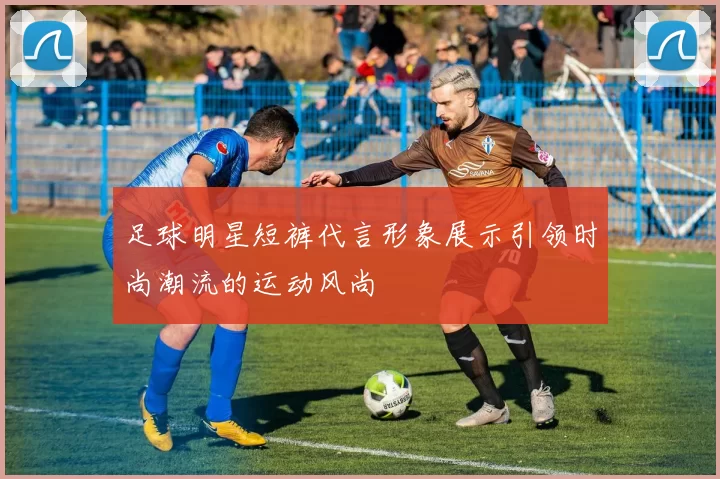 足球明星短裤代言形象展示引领时尚潮流的运动风尚