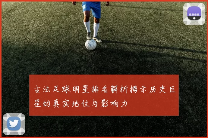 古法足球明星排名解析揭示历史巨星的真实地位与影响力