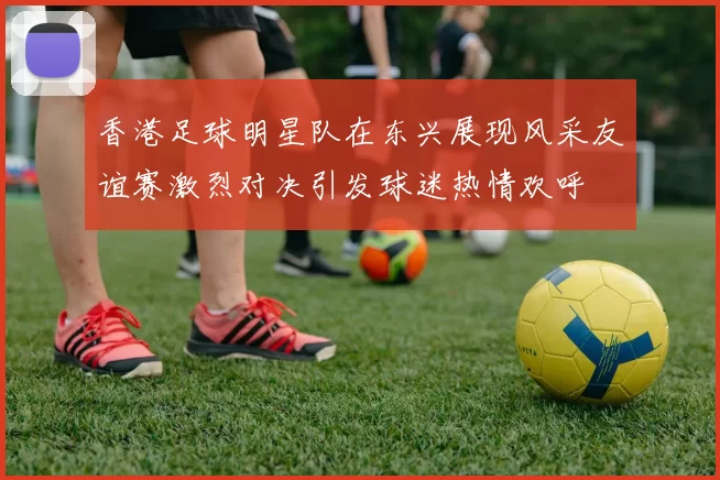 香港足球明星队在东兴展现风采友谊赛激烈对决引发球迷热情欢呼