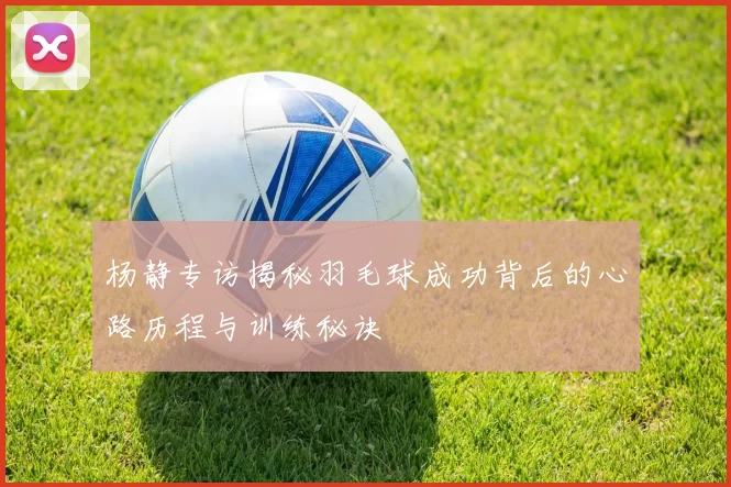 杨静专访揭秘羽毛球成功背后的心路历程与训练秘诀