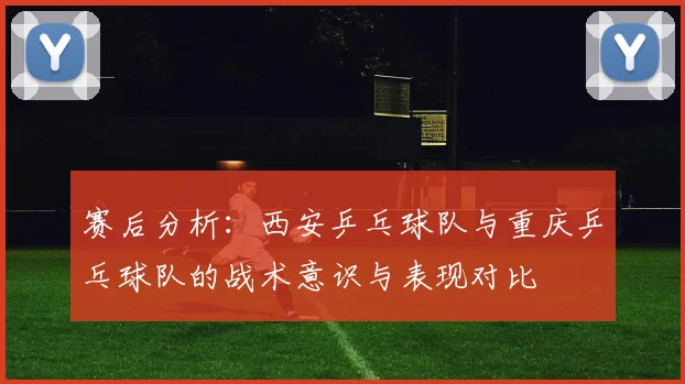 赛后分析：西安乒乓球队与重庆乒乓球队的战术意识与表现对比