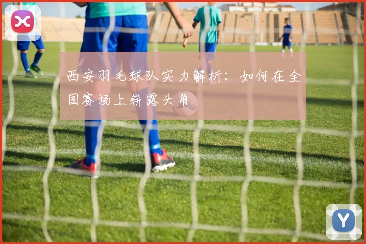 西安羽毛球队实力解析：如何在全国赛场上崭露头角