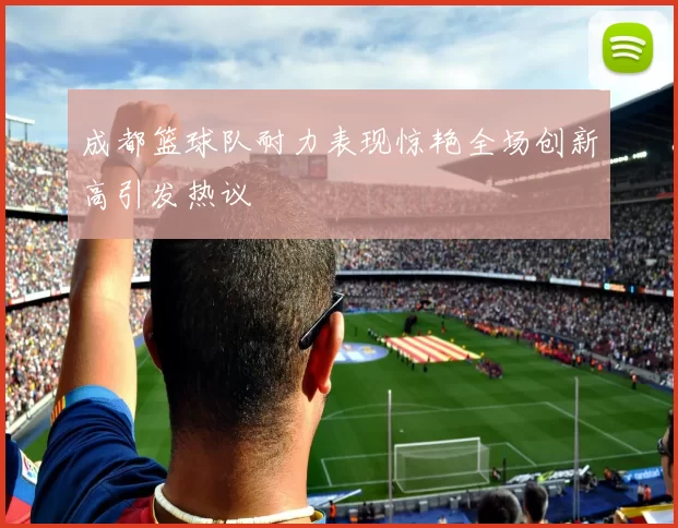 成都篮球队耐力表现惊艳全场创新高引发热议