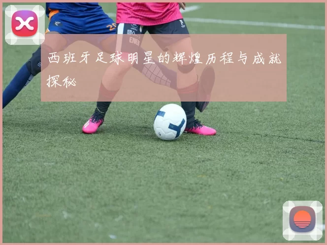 西班牙足球明星的辉煌历程与成就探秘