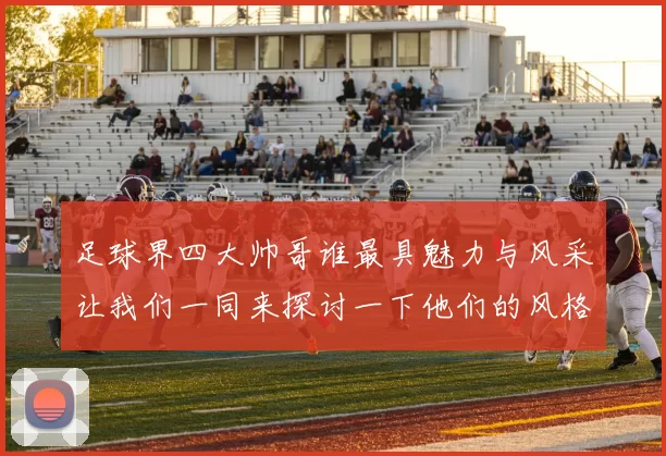 足球界四大帅哥谁最具魅力与风采让我们一同来探讨一下他们的风格与魅力