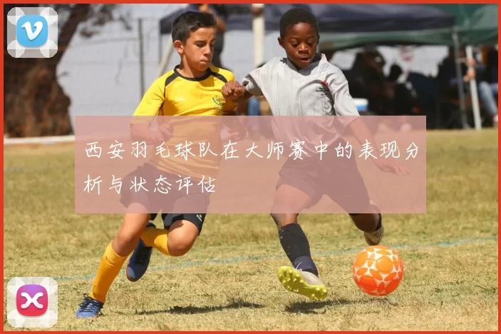 西安羽毛球队在大师赛中的表现分析与状态评估