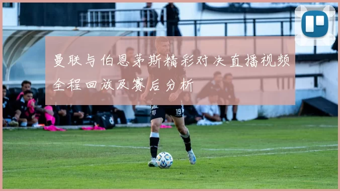 曼联与伯恩茅斯精彩对决直播视频全程回放及赛后分析
