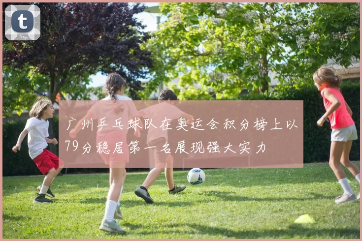 广州乒乓球队在奥运会积分榜上以79分稳居第一名展现强大实力