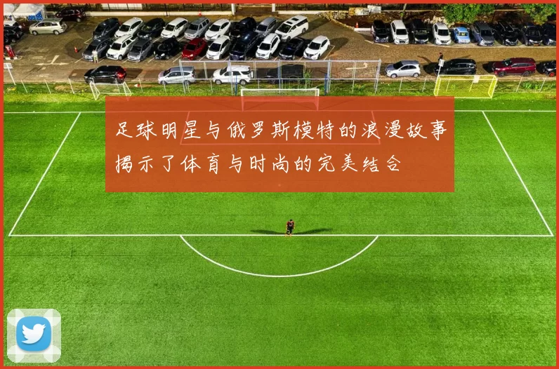 足球明星与俄罗斯模特的浪漫故事揭示了体育与时尚的完美结合