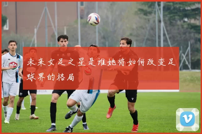 未来女足之星是谁她将如何改变足球界的格局