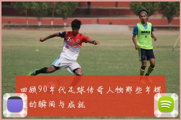 回顾90年代足球传奇人物那些年辉煌的瞬间与成就