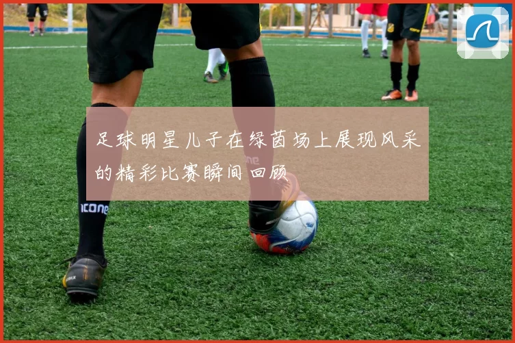 足球明星儿子在绿茵场上展现风采的精彩比赛瞬间回顾
