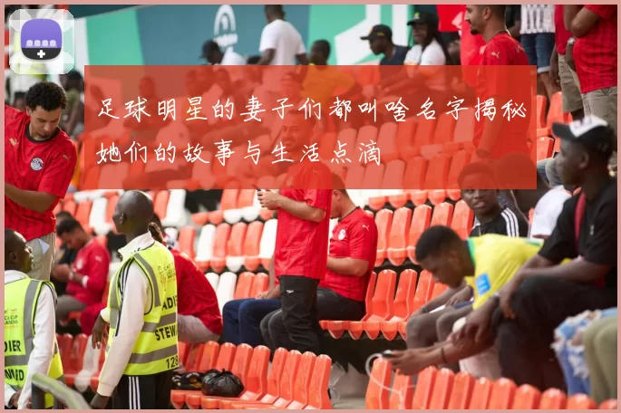足球明星的妻子们都叫啥名字揭秘她们的故事与生活点滴