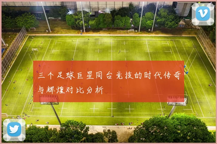 三个足球巨星同台竞技的时代传奇与辉煌对比分析