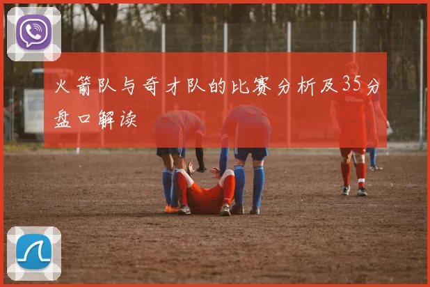 火箭队与奇才队的比赛分析及35分盘口解读
