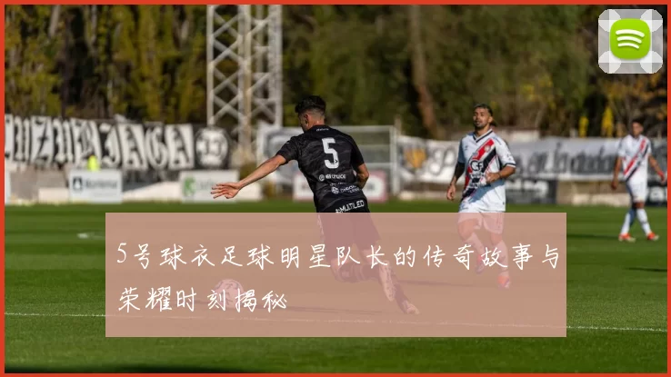 5号球衣足球明星队长的传奇故事与荣耀时刻揭秘