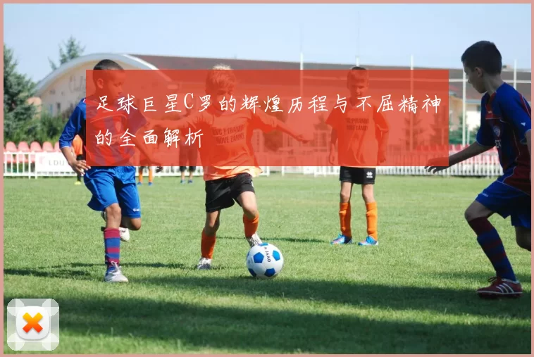足球巨星C罗的辉煌历程与不屈精神的全面解析