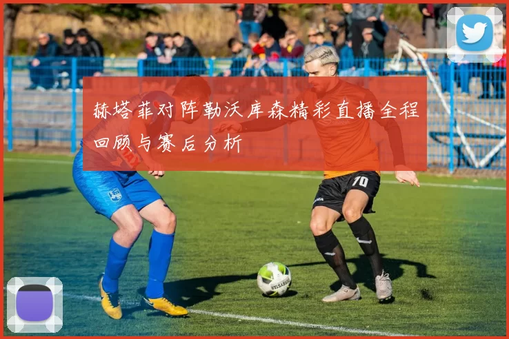 赫塔菲对阵勒沃库森精彩直播全程回顾与赛后分析