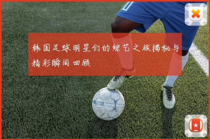 韩国足球明星们的综艺之旅揭秘与精彩瞬间回顾