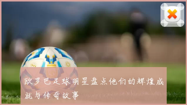 欧罗巴足球明星盘点他们的辉煌成就与传奇故事