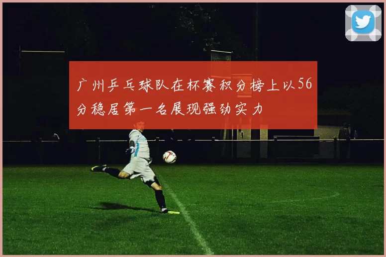广州乒乓球队在杯赛积分榜上以56分稳居第一名展现强劲实力