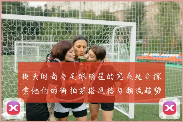 街头时尚与足球明星的完美结合探索他们的街拍穿搭风格与潮流趋势