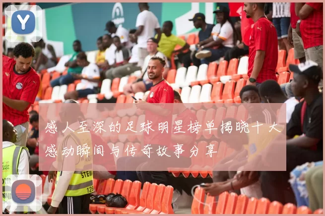 感人至深的足球明星榜单揭晓十大感动瞬间与传奇故事分享