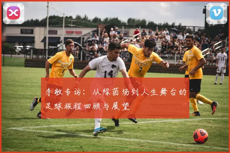 李敏专访：从绿茵场到人生舞台的足球旅程回顾与展望