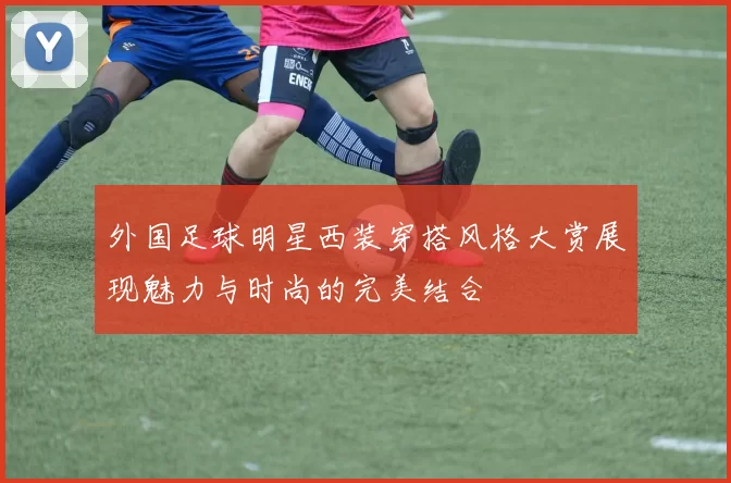 外国足球明星西装穿搭风格大赏展现魅力与时尚的完美结合