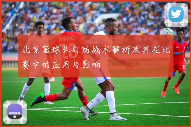 北京篮球队盯防战术解析及其在比赛中的应用与影响