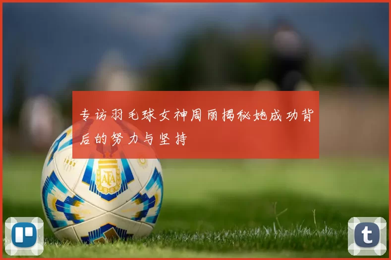 专访羽毛球女神周丽揭秘她成功背后的努力与坚持