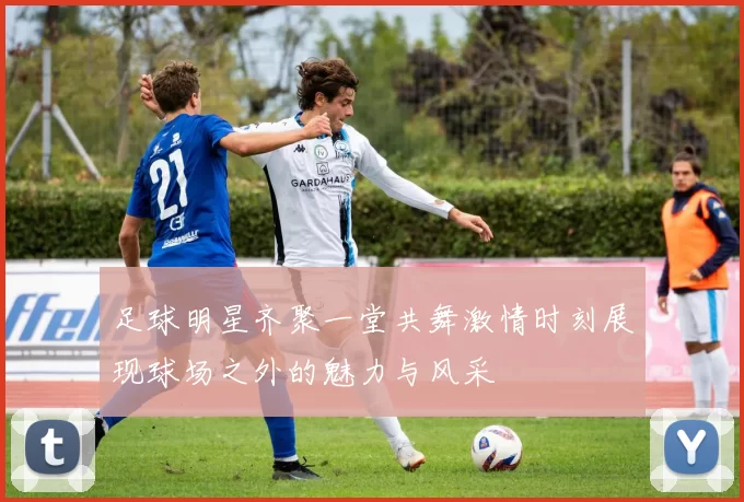足球明星齐聚一堂共舞激情时刻展现球场之外的魅力与风采