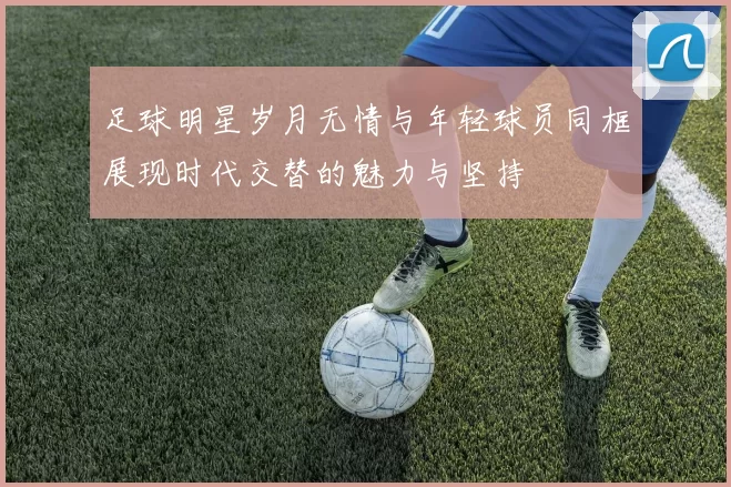 足球明星岁月无情与年轻球员同框展现时代交替的魅力与坚持