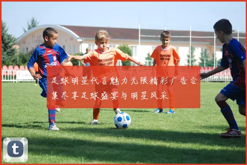 足球明星代言魅力无限精彩广告合集尽享足球盛宴与明星风采