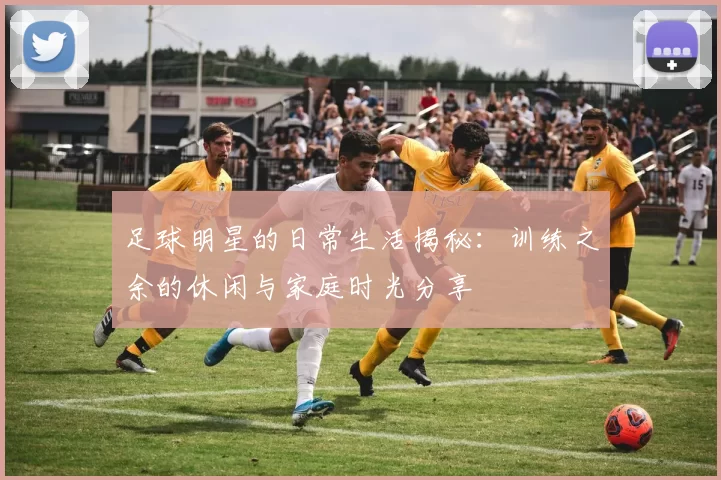 足球明星的日常生活揭秘：训练之余的休闲与家庭时光分享