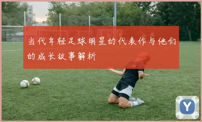 当代年轻足球明星的代表作与他们的成长故事解析