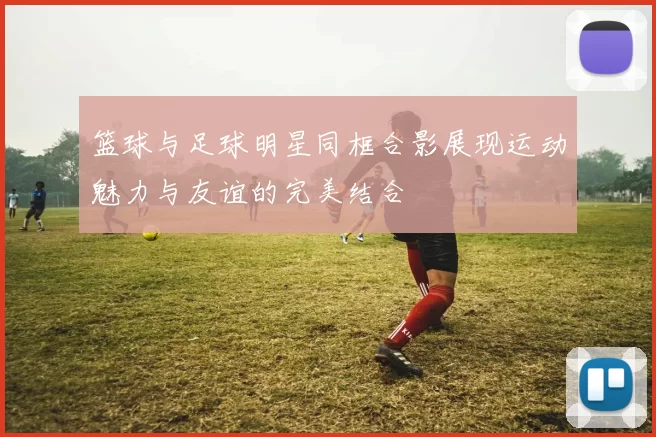 篮球与足球明星同框合影展现运动魅力与友谊的完美结合