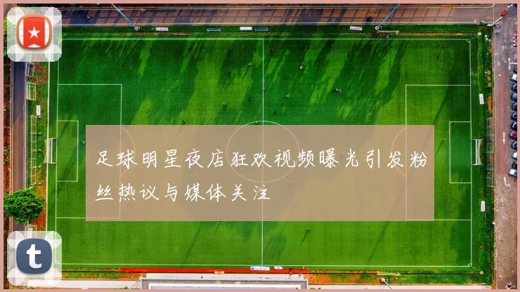 足球明星夜店狂欢视频曝光引发粉丝热议与媒体关注