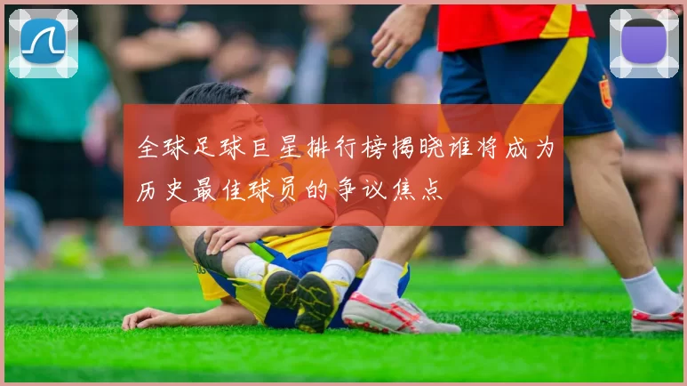全球足球巨星排行榜揭晓谁将成为历史最佳球员的争议焦点