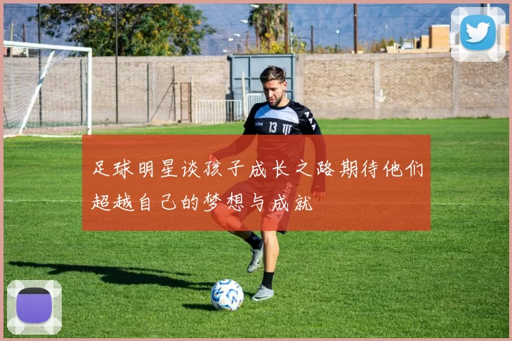 足球明星谈孩子成长之路期待他们超越自己的梦想与成就