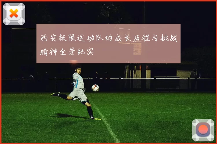 西安极限运动队的成长历程与挑战精神全景纪实