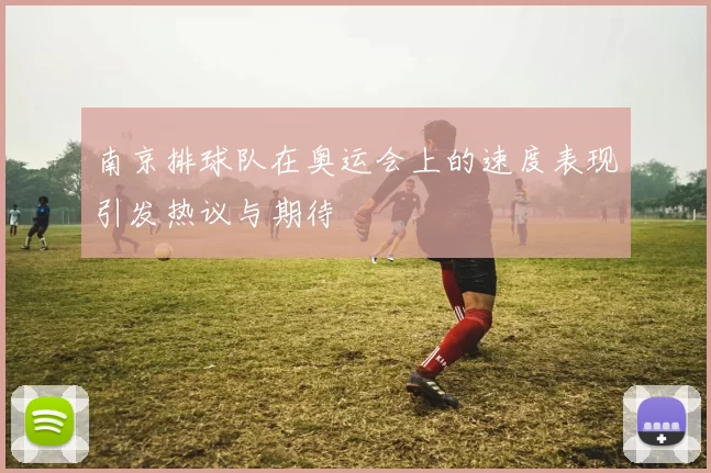 南京排球队在奥运会上的速度表现引发热议与期待