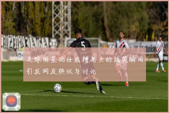 足球明星化妆成糟老头的搞笑瞬间引发网友热议与讨论
