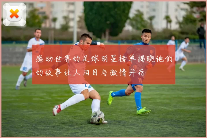 感动世界的足球明星榜单揭晓他们的故事让人泪目与激情并存